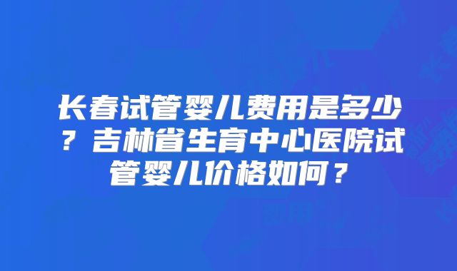 长春试管婴儿费用是多少?吉林省生育中心医院试管婴儿价格如何?