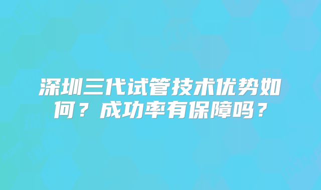 深圳三代试管技术优势如何？成功率有保障吗？