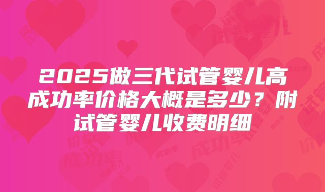 2025做三代试管婴儿高成功率价格大概是多少?附试管婴儿收费明细