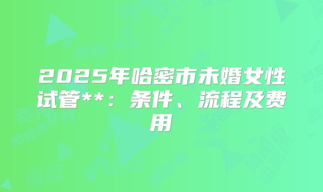 2025年哈密市未婚女性试管**:条件、流程及费用