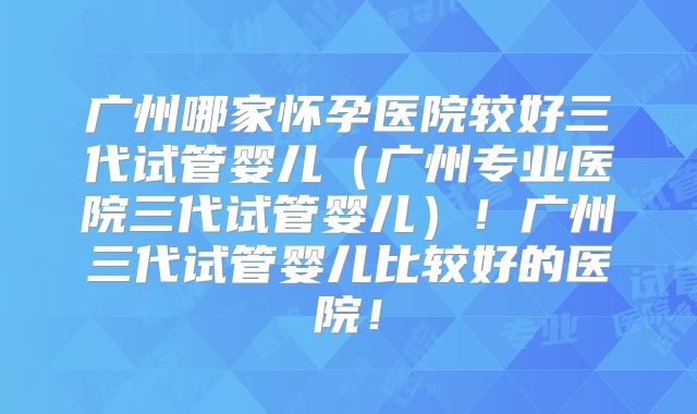 广州哪家怀孕医院较好三代试管婴儿（广州专业医院三代试管婴儿）！广州三代试管婴儿比较好的医院！