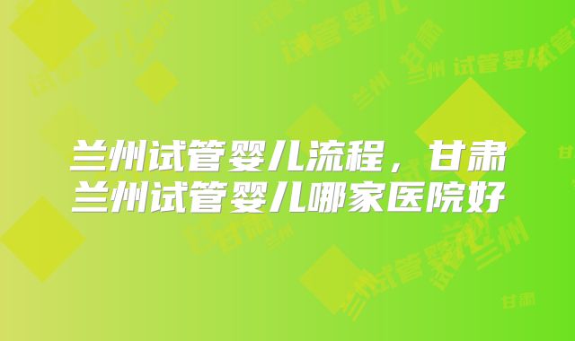 兰州试管婴儿流程,甘肃兰州试管婴儿哪家医院好