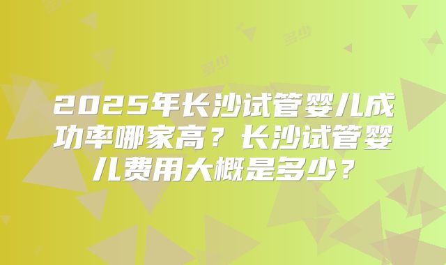 2025年长沙试管婴儿成功率哪家高?长沙试管婴儿费用大概是多少?