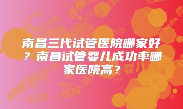 南昌三代试管医院哪家好?南昌试管婴儿成功率哪家医院高?