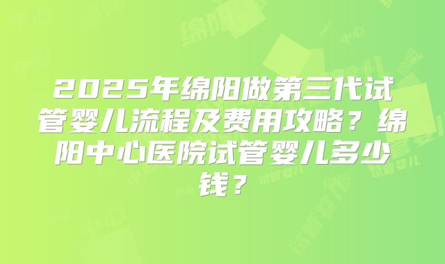 2025年绵阳做第三代试管婴儿流程及费用攻略?绵阳中心医院试管婴儿多少钱?