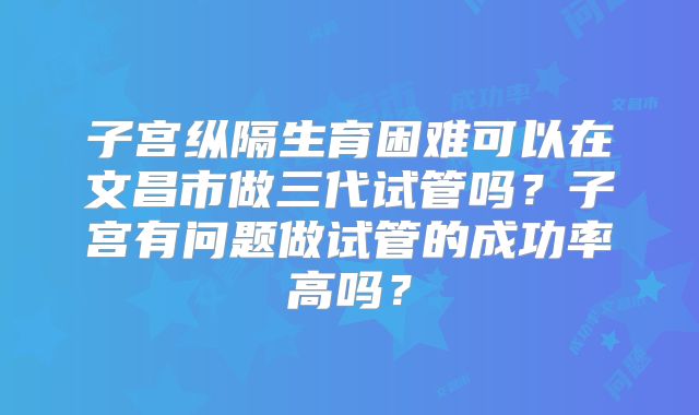 子宫纵隔生育困难可以在文昌市做三代试管吗？子宫有问题做试管的成功率高吗？