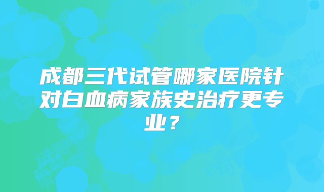 成都三代试管哪家医院针对白血病家族史治疗更专业?