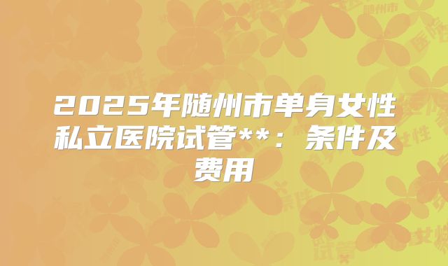 2025年随州市单身女性私立医院试管**:条件及费用