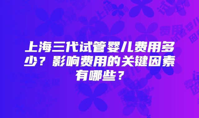 上海三代试管婴儿费用多少?影响费用的关键因素有哪些?