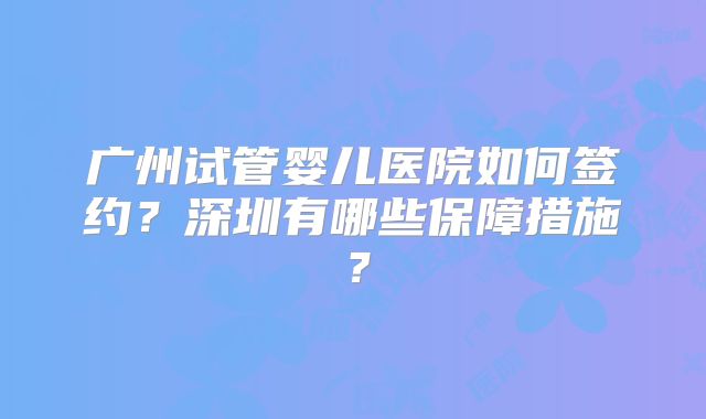 广州试管婴儿医院如何签约？深圳有哪些保障措施？