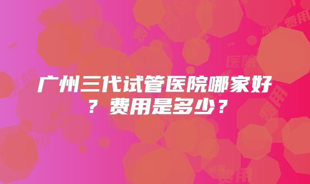 广州三代试管医院哪家好？费用是多少？