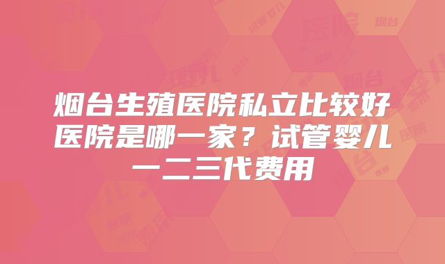 烟台生殖医院私立比较好医院是哪一家?试管婴儿一二三代费用