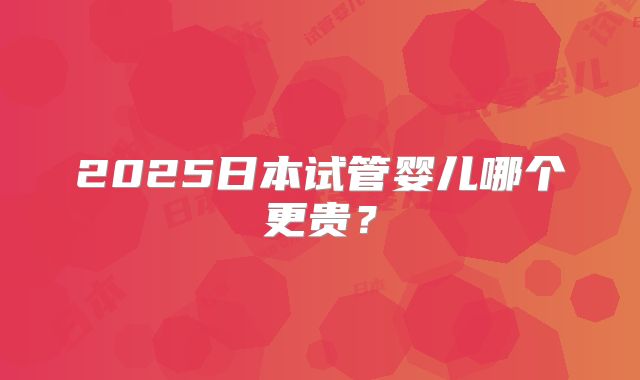2025日本试管婴儿哪个更贵?