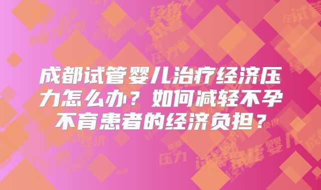 成都试管婴儿治疗经济压力怎么办?如何减轻不孕不育患者的经济负担?