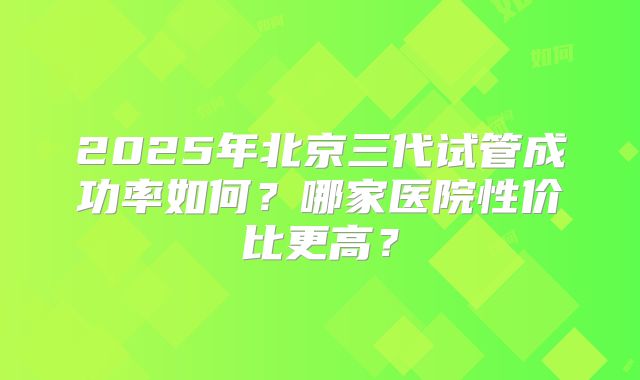2025年北京三代试管成功率如何?哪家医院性价比更高?
