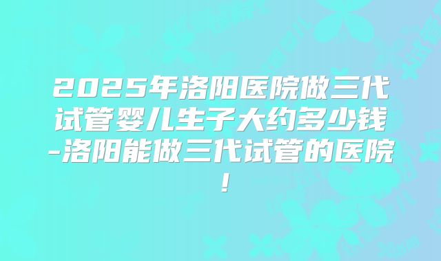2025年洛阳医院做三代试管婴儿生子大约多少钱-洛阳能做三代试管的医院!