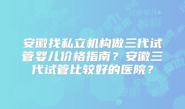 安徽找私立机构做三代试管婴儿价格指南？安徽三代试管比较好的医院？