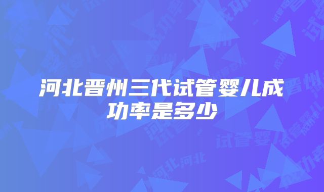 河北晋州三代试管婴儿成功率是多少