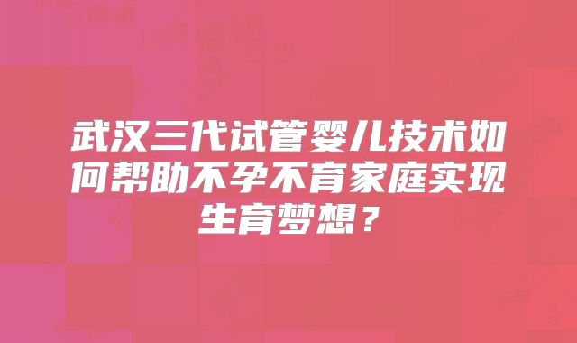 武汉三代试管婴儿技术如何帮助不孕不育家庭实现生育梦想?