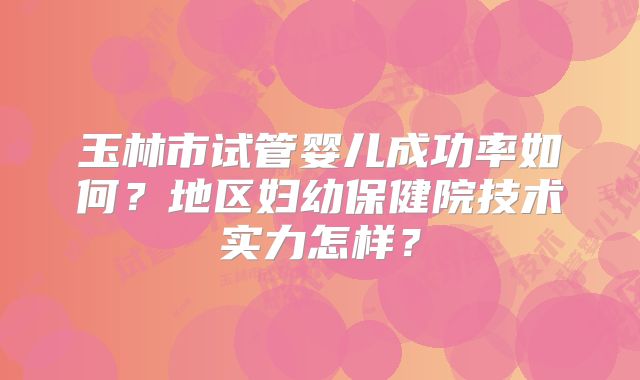 玉林市试管婴儿成功率如何？地区妇幼保健院技术实力怎样？
