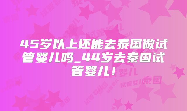 45岁以上还能去泰国做试管婴儿吗_44岁去泰国试管婴儿!