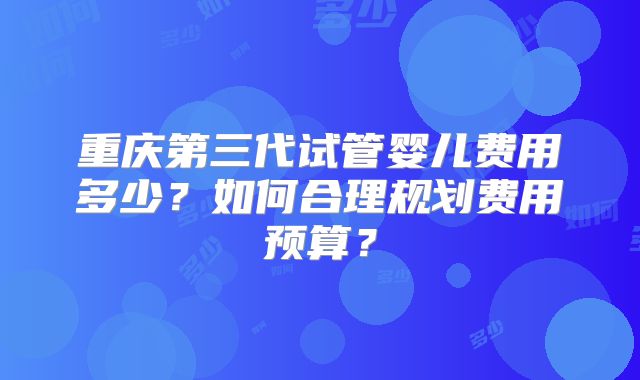 重庆第三代试管婴儿费用多少?如何合理规划费用预算?