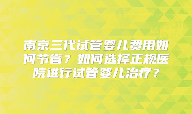 南京三代试管婴儿费用如何节省？如何选择正规医院进行试管婴儿治疗？