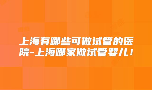 上海有哪些可做试管的医院-上海哪家做试管婴儿!