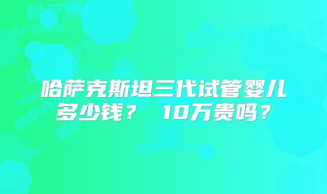哈萨克斯坦三代试管婴儿多少钱？ 10万贵吗？
