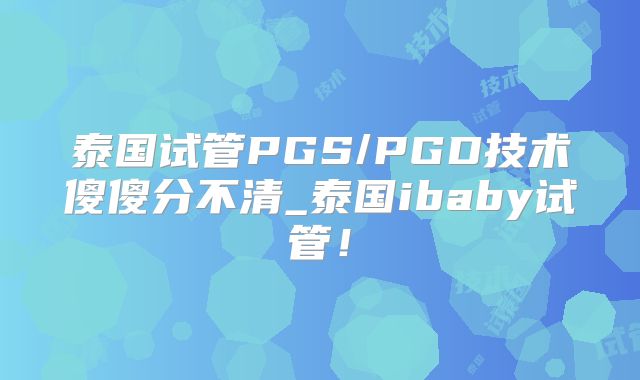 泰国试管PGS/PGD技术傻傻分不清_泰国ibaby试管！