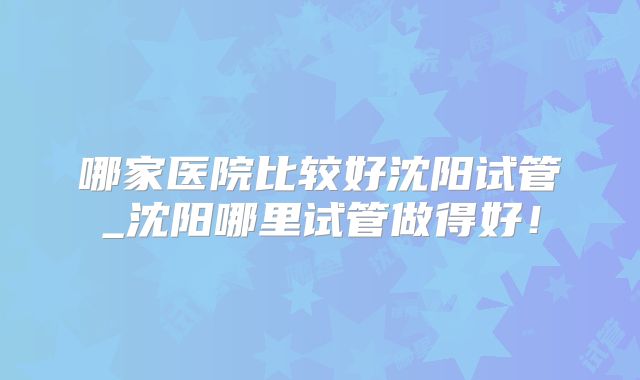 哪家医院比较好沈阳试管_沈阳哪里试管做得好!