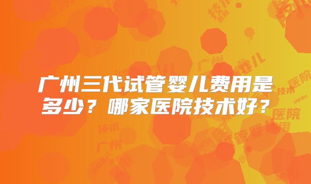 广州三代试管婴儿费用是多少?哪家医院技术好?