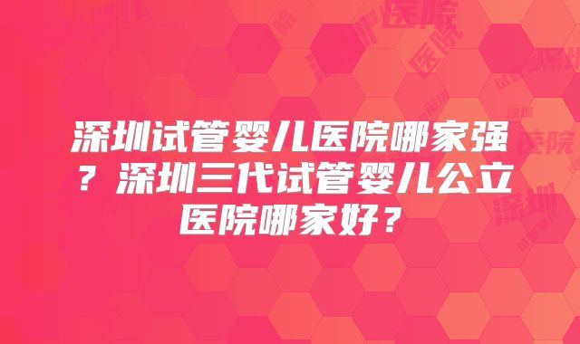 深圳试管婴儿医院哪家强？深圳三代试管婴儿公立医院哪家好？