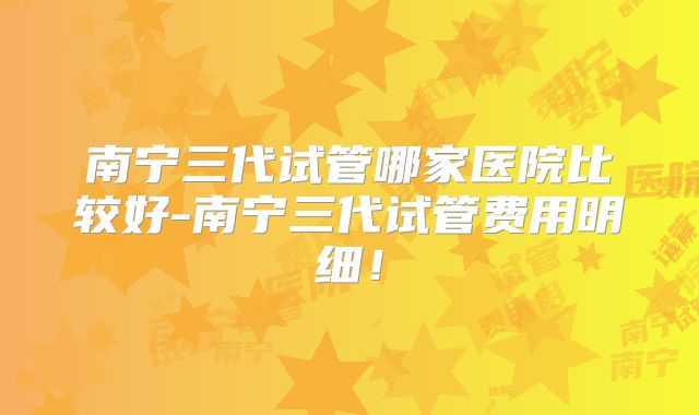 南宁三代试管哪家医院比较好-南宁三代试管费用明细！