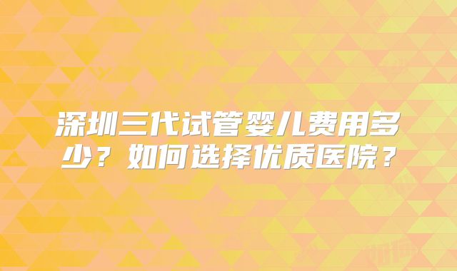 深圳三代试管婴儿费用多少？如何选择优质医院？