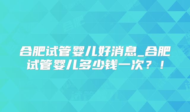 合肥试管婴儿好消息_合肥试管婴儿多少钱一次？！
