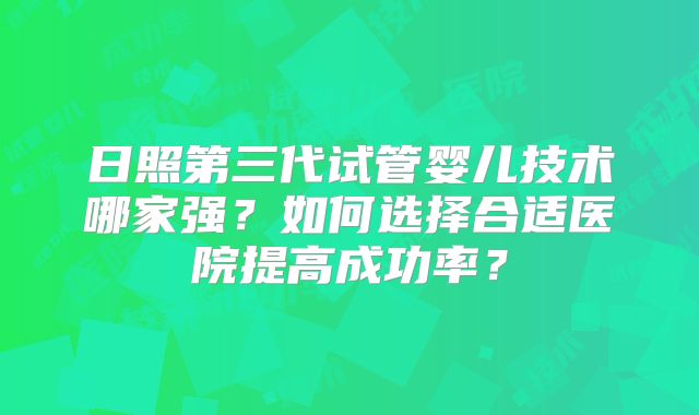 日照第三代试管婴儿技术哪家强?如何选择合适医院提高成功率?