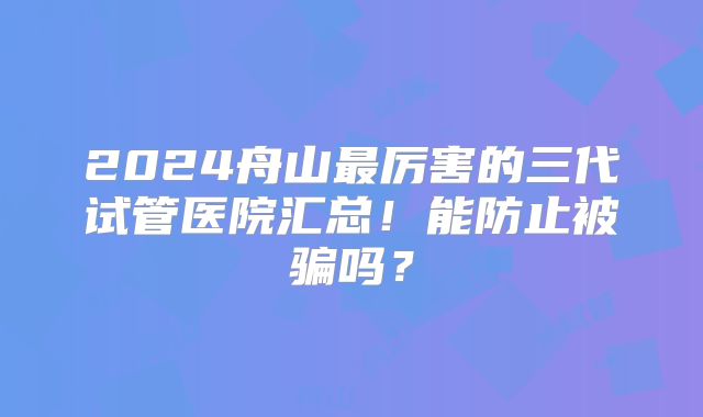 2024舟山最厉害的三代试管医院汇总!能防止被骗吗?