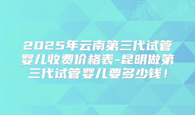 2025年云南第三代试管婴儿收费价格表-昆明做第三代试管婴儿要多少钱！