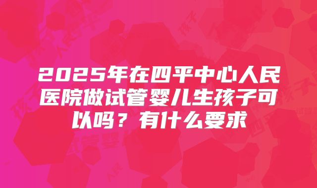 2025年在四平中心人民医院做试管婴儿生孩子可以吗?有什么要求