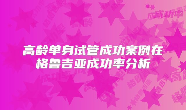 高龄单身试管成功案例在格鲁吉亚成功率分析