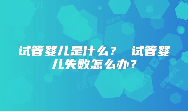 试管婴儿是什么? 试管婴儿失败怎么办?