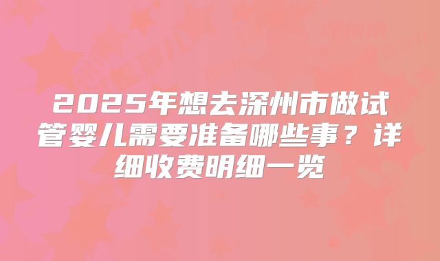 2025年想去深州市做试管婴儿需要准备哪些事?详细收费明细一览