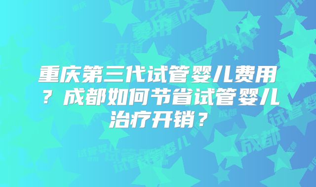 重庆第三代试管婴儿费用?成都如何节省试管婴儿治疗开销?