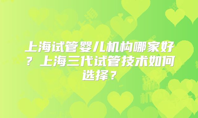 上海试管婴儿机构哪家好？上海三代试管技术如何选择？
