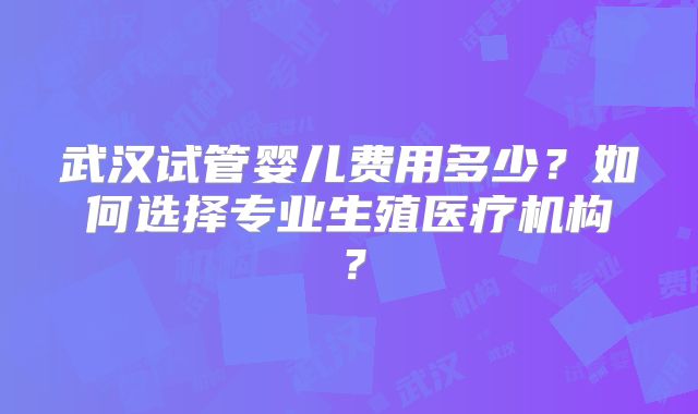 武汉试管婴儿费用多少？如何选择专业生殖医疗机构？
