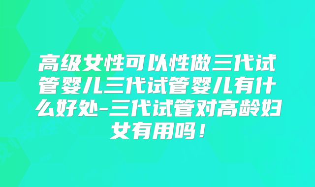 高级女性可以性做三代试管婴儿三代试管婴儿有什么好处-三代试管对高龄妇女有用吗!