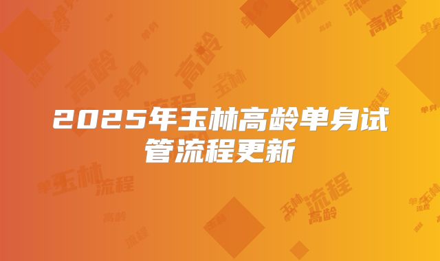 2025年玉林高龄单身试管流程更新