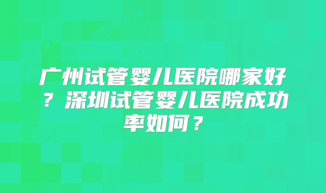 广州试管婴儿医院哪家好？深圳试管婴儿医院成功率如何？