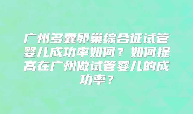 广州多囊卵巢综合征试管婴儿成功率如何?如何提高在广州做试管婴儿的成功率?
